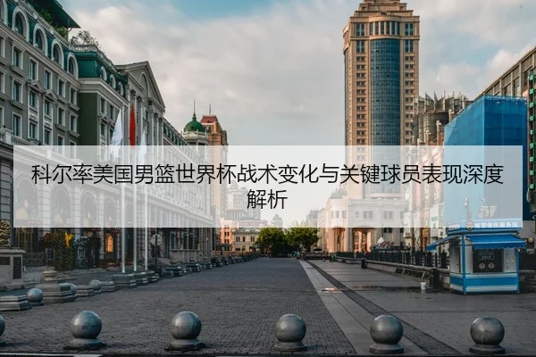 科尔率美国男篮世界杯战术变化与关键球员表现深度解析